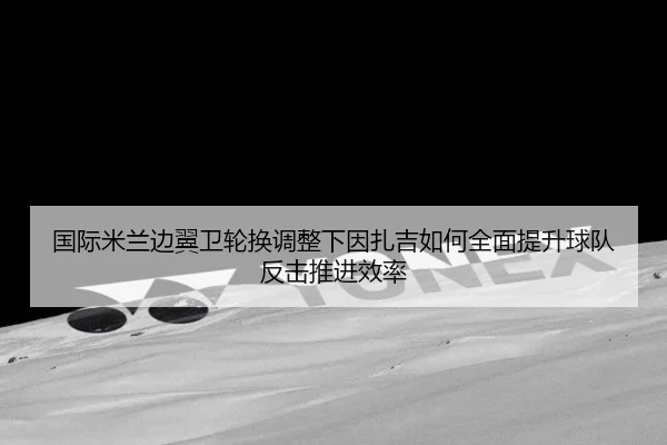国际米兰边翼卫轮换调整下因扎吉如何全面提升球队反击推进效率
