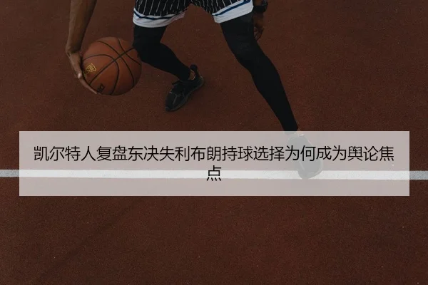 凯尔特人复盘东决失利布朗持球选择为何成为舆论焦点